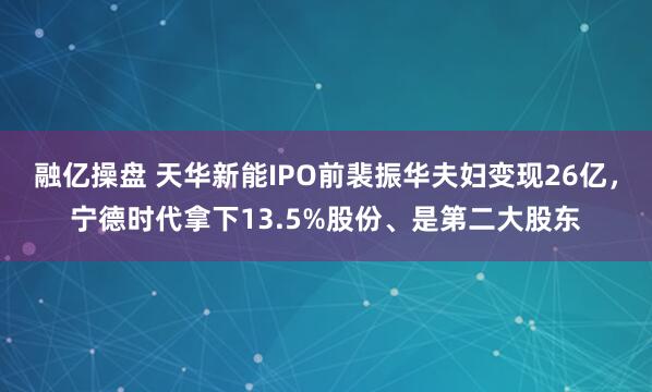 融亿操盘 天华新能IPO前裴振华夫妇变现26亿，宁德时代拿下13.5%股份、是第二大股东
