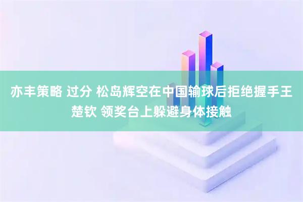 亦丰策略 过分 松岛辉空在中国输球后拒绝握手王楚钦 领奖台上躲避身体接触