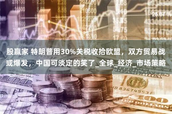 股赢家 特朗普用30%关税收拾欧盟，双方贸易战或爆发，中国可淡定的笑了_全球_经济_市场策略