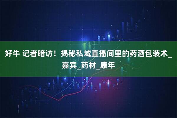 好牛 记者暗访！揭秘私域直播间里的药酒包装术_嘉宾_药材_康年