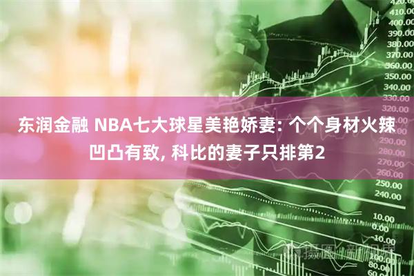东润金融 NBA七大球星美艳娇妻: 个个身材火辣凹凸有致, 科比的妻子只排第2