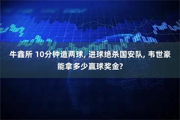 牛鑫所 10分钟造两球, 进球绝杀国安队, 韦世豪能拿多少赢球奖金?