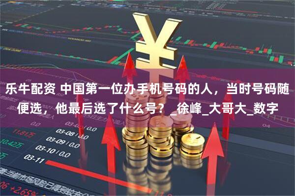乐牛配资 中国第一位办手机号码的人,当时号码随便选,他最后选了什么号?_徐峰_大哥大_数字