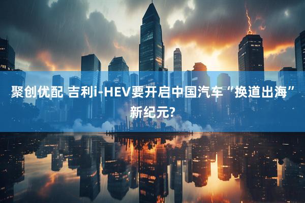 聚创优配 吉利i-HEV要开启中国汽车“换道出海”新纪元?